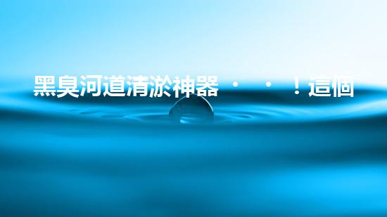黑臭河道清淤神器！這個(gè)設(shè)備能否化解污水之困？